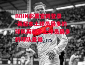 BBIN彩票官网登录-英超本土球员最多的球队英超本土球员最多的球队是谁