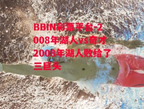 BBIN彩票平台-2008年湖人vs奇才2008年湖人败给了三巨头