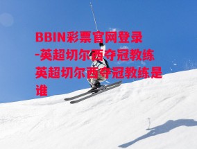 BBIN彩票官网登录-英超切尔西夺冠教练英超切尔西夺冠教练是谁