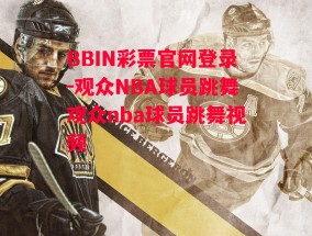 BBIN彩票官网登录-观众NBA球员跳舞观众nba球员跳舞视频